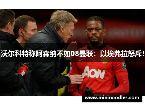 沃尔科特称阿森纳不如08曼联：以埃弗拉怒斥！